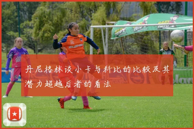 丹尼格林谈小卡与科比的比较及其潜力超越后者的看法