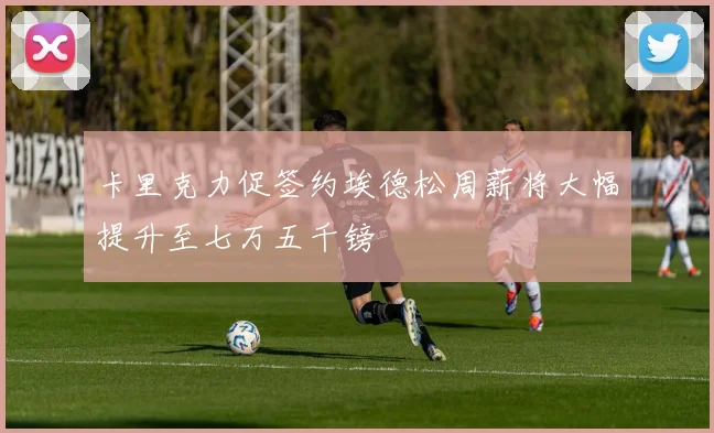 卡里克力促签约埃德松周薪将大幅提升至七万五千镑