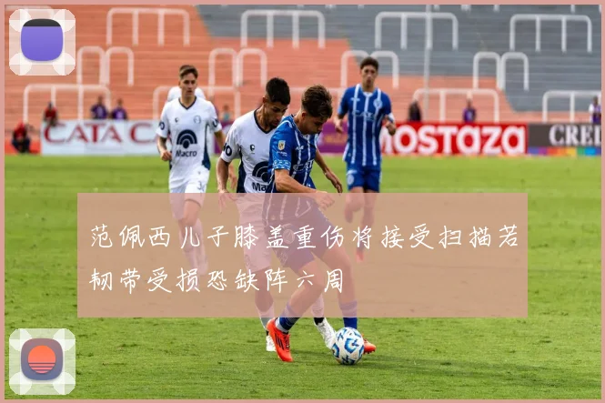 范佩西儿子膝盖重伤将接受扫描若韧带受损恐缺阵六周