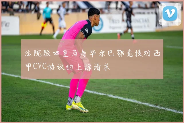 法院驳回皇马与毕尔巴鄂竞技对西甲CVC协议的上诉请求
