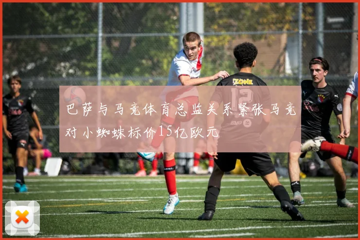 巴萨与马竞体育总监关系紧张马竞对小蜘蛛标价15亿欧元