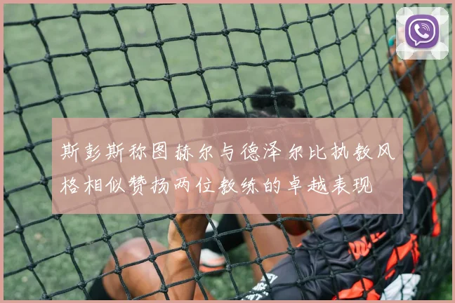 斯彭斯称图赫尔与德泽尔比执教风格相似赞扬两位教练的卓越表现