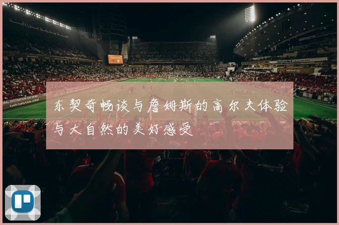 东契奇畅谈与詹姆斯的高尔夫体验与大自然的美好感受
