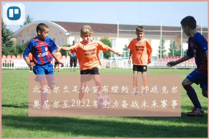 北爱尔兰足协宣布续约主帅迈克尔奥尼尔至2032年全力备战未来赛事