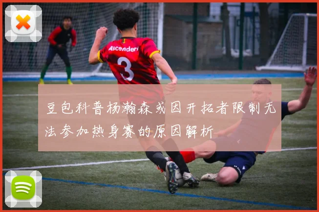 豆包科普杨瀚森或因开拓者限制无法参加热身赛的原因解析