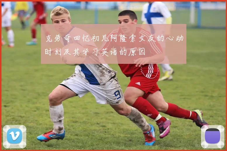 克劳奇回忆初见阿隆索女友的心动时刻及其学习英语的原因