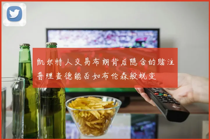 凯尔特人交易布朗背后隐含的赌注普理查德能否如布伦森般蜕变