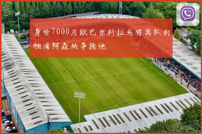 身价7000万欧巴尔科拉或将离队利物浦阿森纳争抢他