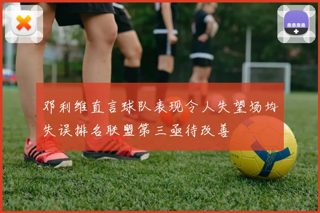 邓利维直言球队表现令人失望场均失误排名联盟第三亟待改善