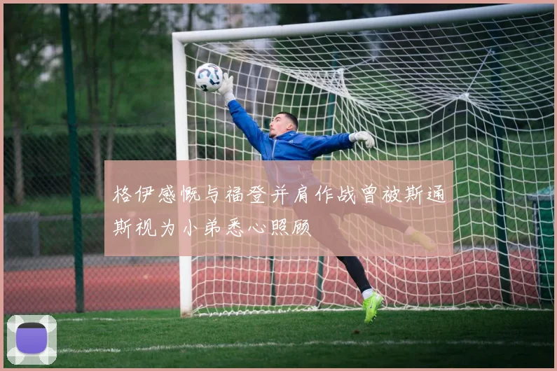 格伊感慨与福登并肩作战曾被斯通斯视为小弟悉心照顾