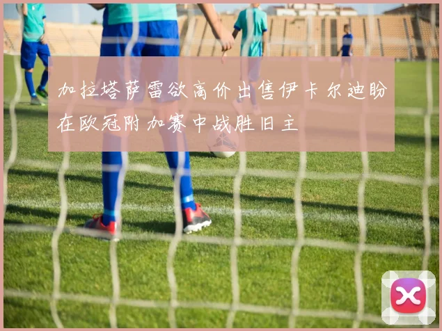加拉塔萨雷欲高价出售伊卡尔迪盼在欧冠附加赛中战胜旧主
