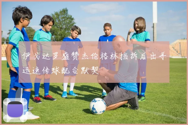 伊戈达罗盛赞杰伦格林挡拆后出手迅速传球配合默契