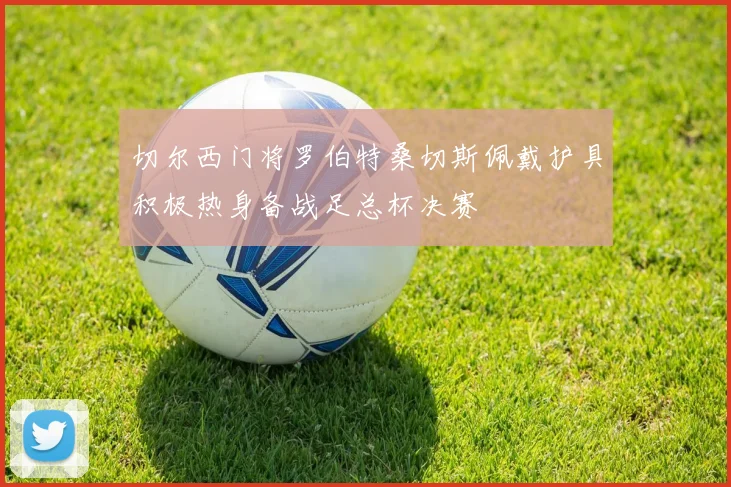 切尔西门将罗伯特桑切斯佩戴护具积极热身备战足总杯决赛